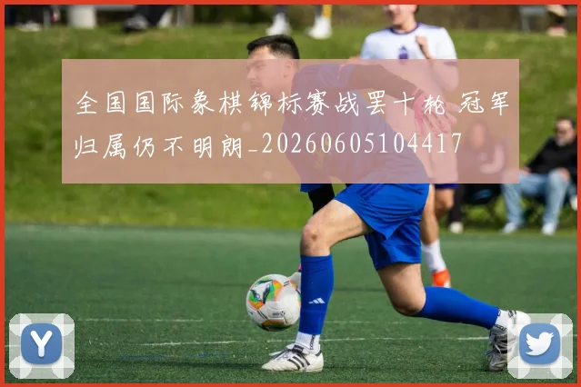 全国国际象棋锦标赛战罢十轮 冠军归属仍不明朗_20260605104417