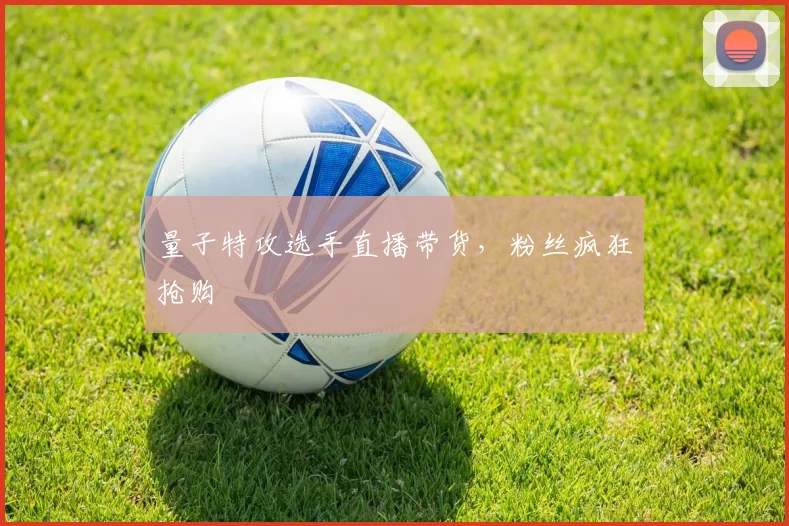 量子特攻选手直播带货,粉丝疯狂抢购