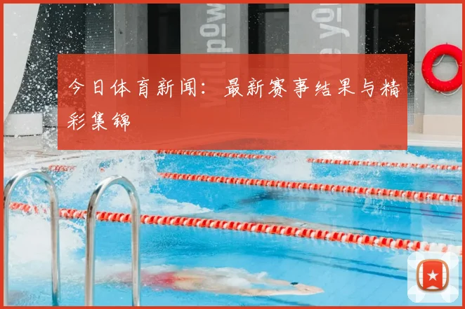 今日体育新闻：最新赛事结果与精彩集锦