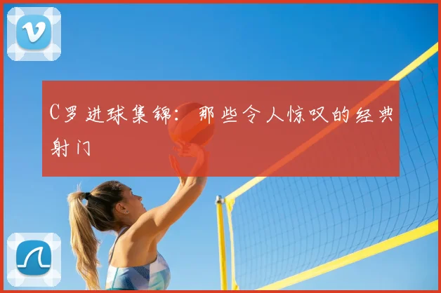 C罗进球集锦：那些令人惊叹的经典射门
