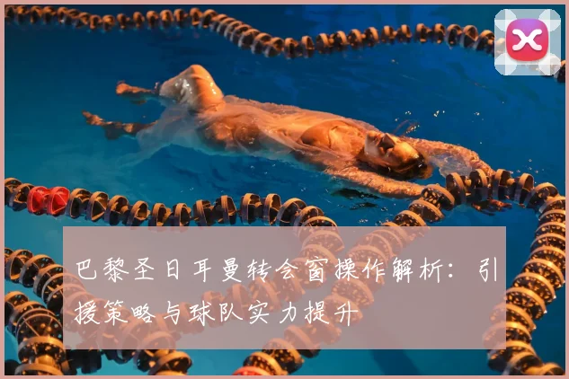 巴黎圣日耳曼转会窗操作解析:引援策略与球队实力提升