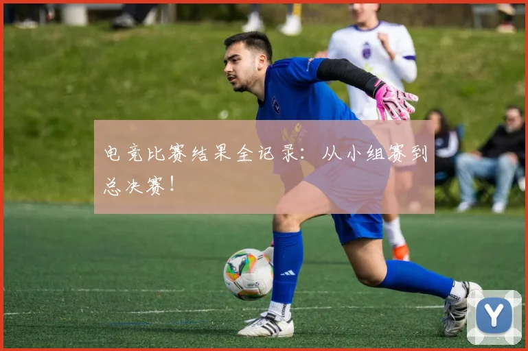 电竞比赛结果全记录:从小组赛到总决赛!