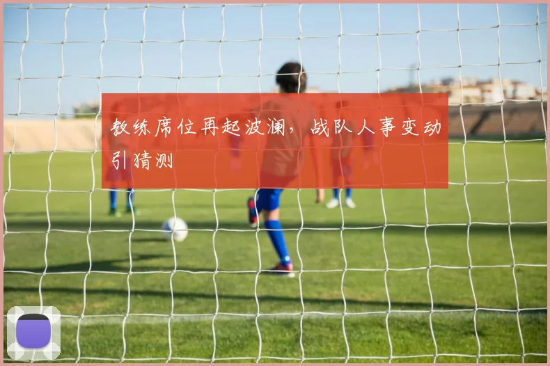 教练席位再起波澜,战队人事变动引猜测