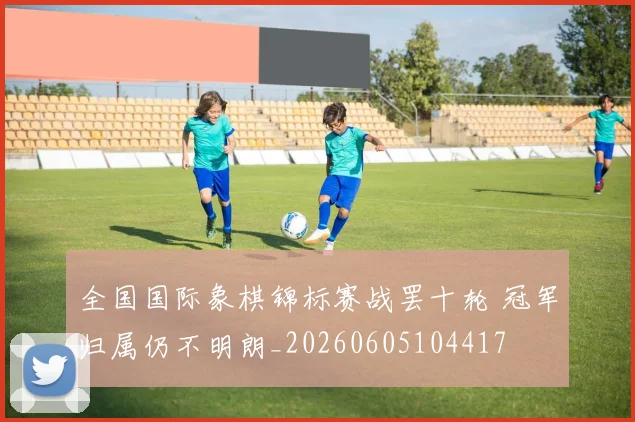全国国际象棋锦标赛战罢十轮 冠军归属仍不明朗_20260605104417