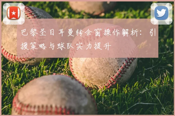 巴黎圣日耳曼转会窗操作解析：引援策略与球队实力提升