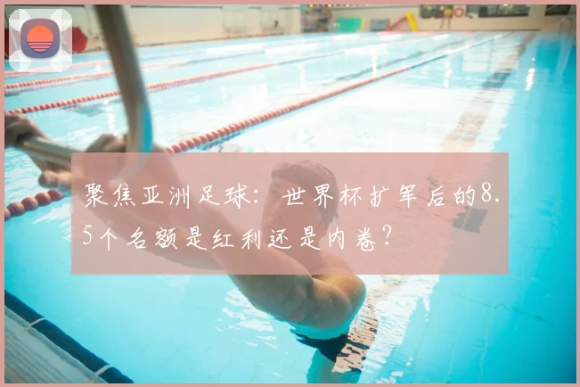 聚焦亚洲足球：世界杯扩军后的8.5个名额是红利还是内卷？
