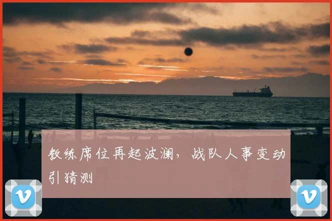 教练席位再起波澜,战队人事变动引猜测