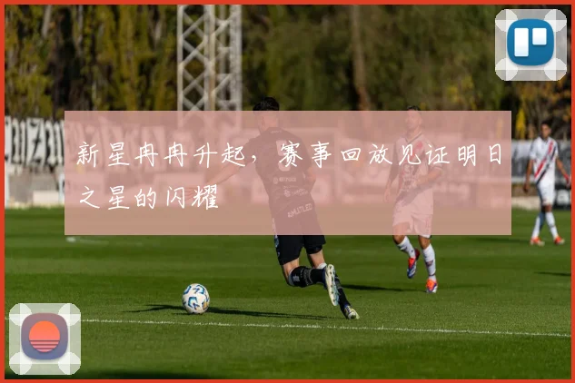 新星冉冉升起，赛事回放见证明日之星的闪耀