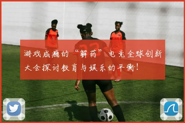 游戏成瘾的“解药”电竞全球创新大会探讨教育与娱乐的平衡!