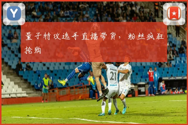 量子特攻选手直播带货,粉丝疯狂抢购